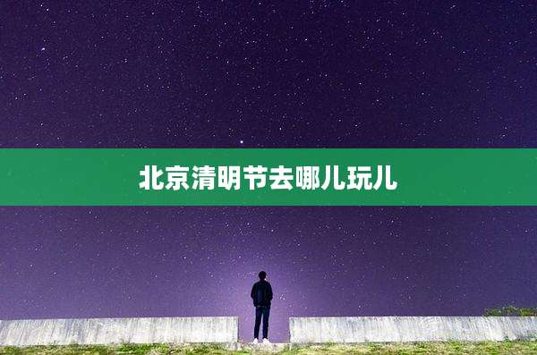北京清明节去哪儿玩儿