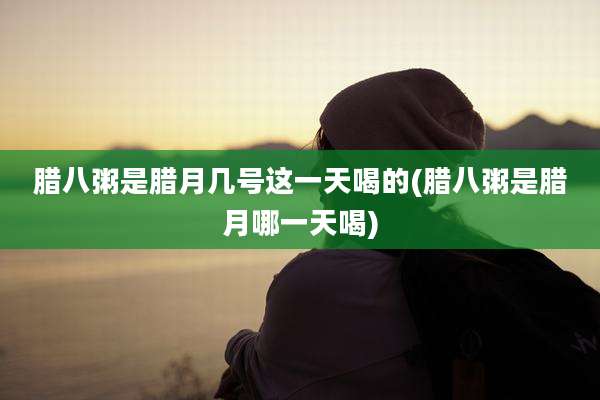 腊八粥是腊月几号这一天喝的(腊八粥是腊月哪一天喝)