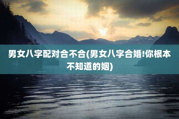男女八字配对合不合(男女八字合婚!你根本不知道的姻)