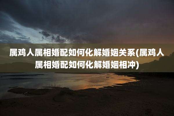 属鸡人属相婚配如何化解婚姻关系(属鸡人属相婚配如何化解婚姻相冲)