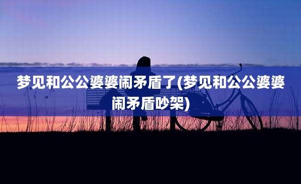 梦见和公公婆婆闹矛盾了(梦见和公公婆婆闹矛盾吵架)