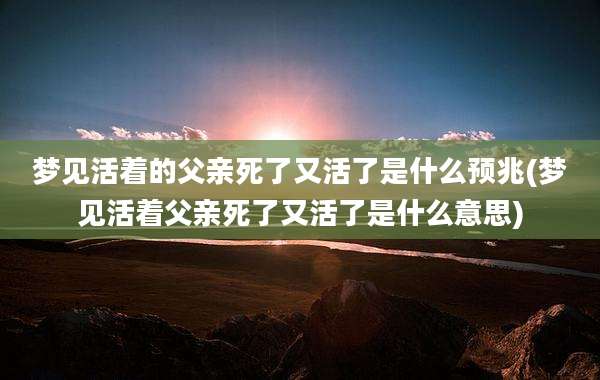梦见活着的父亲死了又活了是什么预兆(梦见活着父亲死了又活了是什么意思)