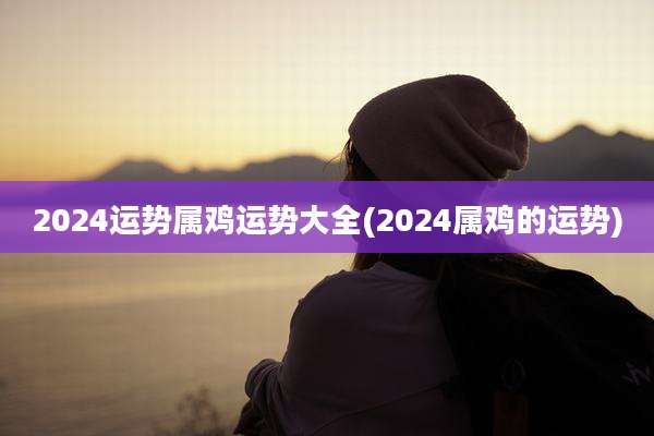 2024运势属鸡运势大全(2024属鸡的运势)