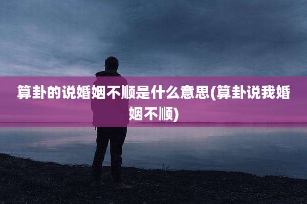 算卦的说婚姻不顺是什么意思(算卦说我婚姻不顺)