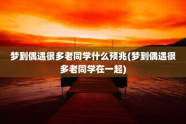 梦到偶遇很多老同学什么预兆(梦到偶遇很多老同学在一起)