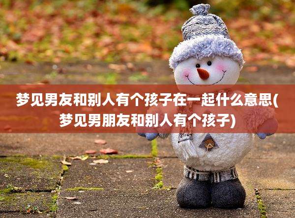 梦见男友和别人有个孩子在一起什么意思(梦见男朋友和别人有个孩子)
