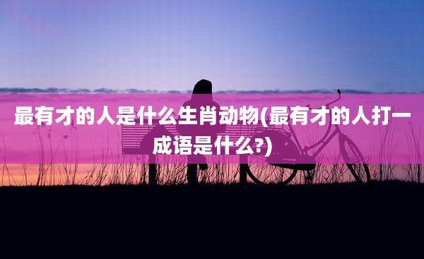 最有才的人是什么生肖动物(最有才的人打一成语是什么?)