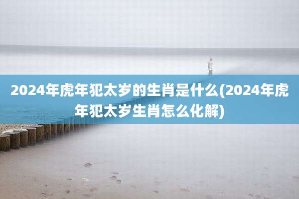 2024年虎年犯太岁的生肖是什么(2024年虎年犯太岁生肖怎么化解)
