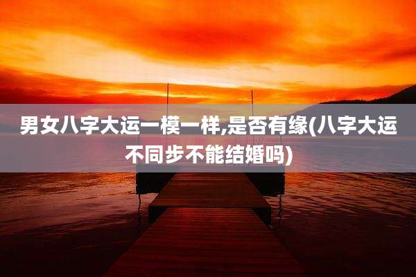 男女八字大运一模一样,是否有缘(八字大运不同步不能结婚吗)