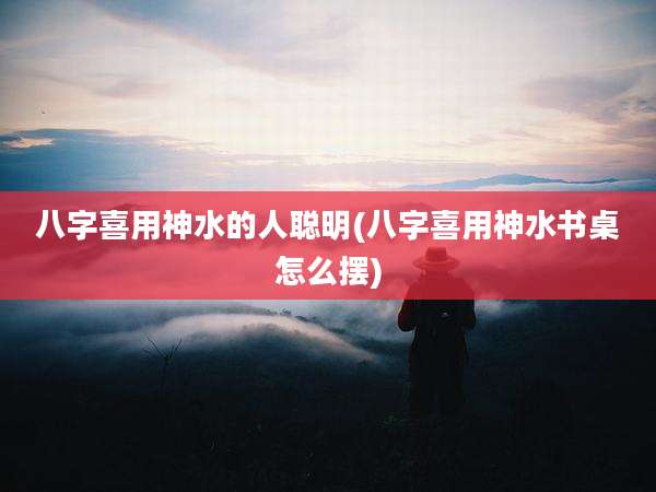 八字喜用神水的人聪明(八字喜用神水书桌怎么摆)