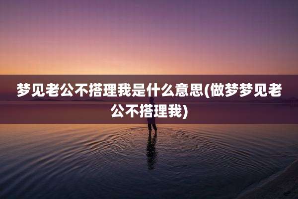 梦见老公不搭理我是什么意思(做梦梦见老公不搭理我)
