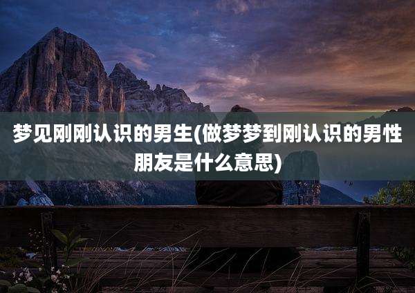 梦见刚刚认识的男生(做梦梦到刚认识的男性朋友是什么意思)