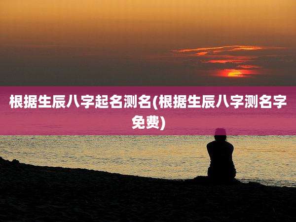 根据生辰八字起名测名(根据生辰八字测名字免费)