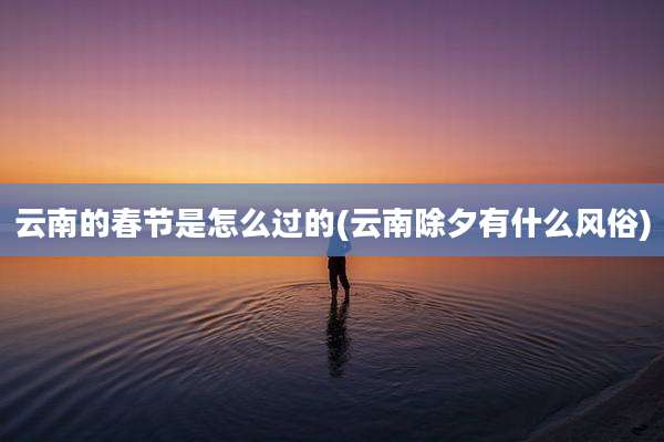 云南的春节是怎么过的(云南除夕有什么风俗)