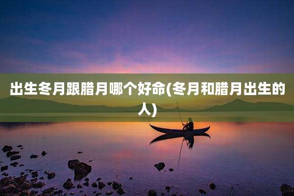出生冬月跟腊月哪个好命(冬月和腊月出生的人)