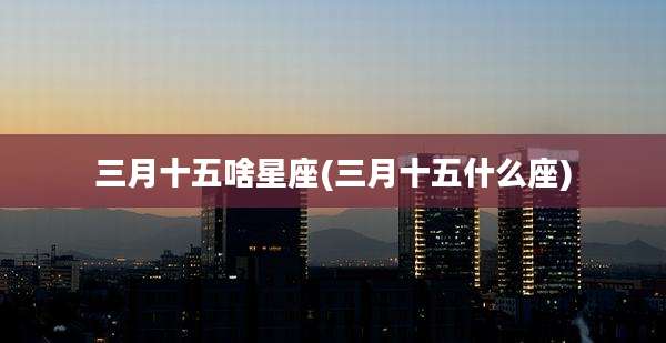 三月十五啥星座(三月十五什么座)