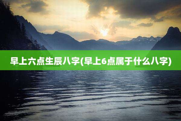 早上六点生辰八字(早上6点属于什么八字)