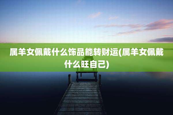 属羊女佩戴什么饰品能转财运(属羊女佩戴什么旺自己)