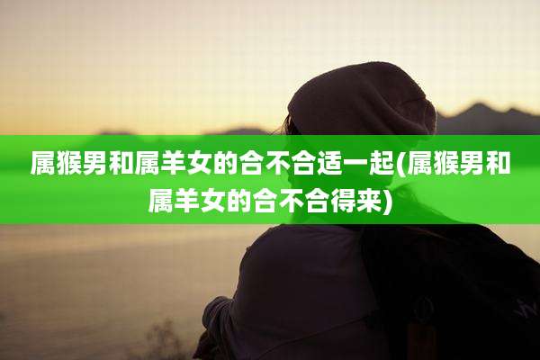 属猴男和属羊女的合不合适一起(属猴男和属羊女的合不合得来)