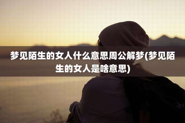 梦见陌生的女人什么意思周公解梦(梦见陌生的女人是啥意思)