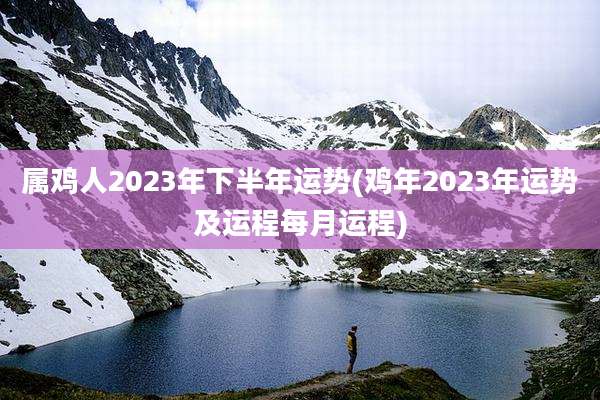 属鸡人2023年下半年运势(鸡年2023年运势及运程每月运程)