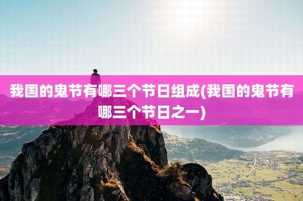 我国的鬼节有哪三个节日组成(我国的鬼节有哪三个节日之一)