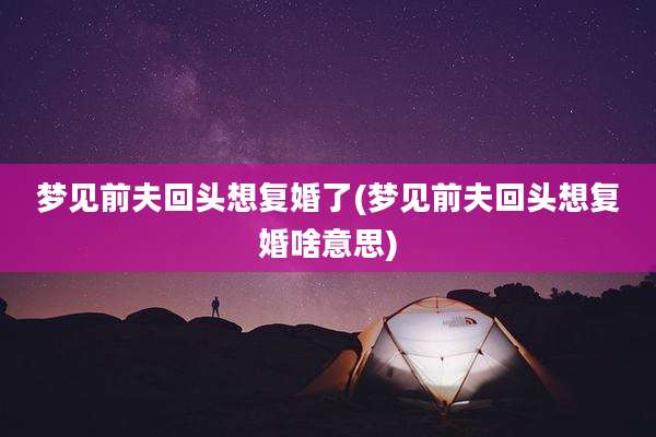 梦见前夫回头想复婚了(梦见前夫回头想复婚啥意思)