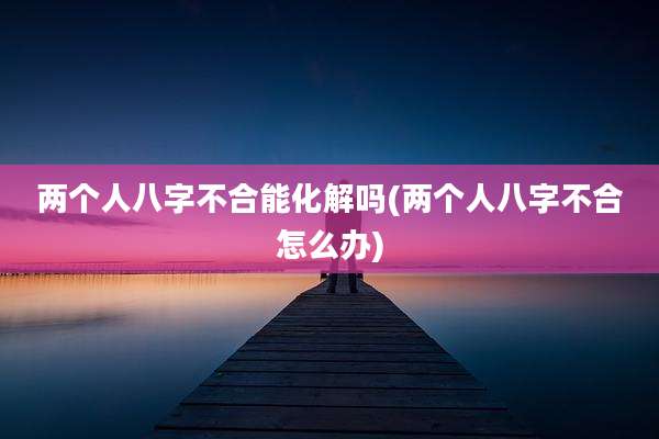 两个人八字不合能化解吗(两个人八字不合怎么办)