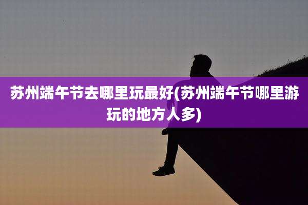 苏州端午节去哪里玩最好(苏州端午节哪里游玩的地方人多)