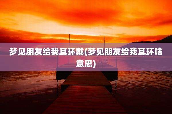 梦见朋友给我耳环戴(梦见朋友给我耳环啥意思)