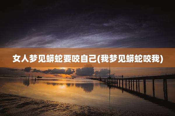 女人梦见蟒蛇要咬自己(我梦见蟒蛇咬我)
