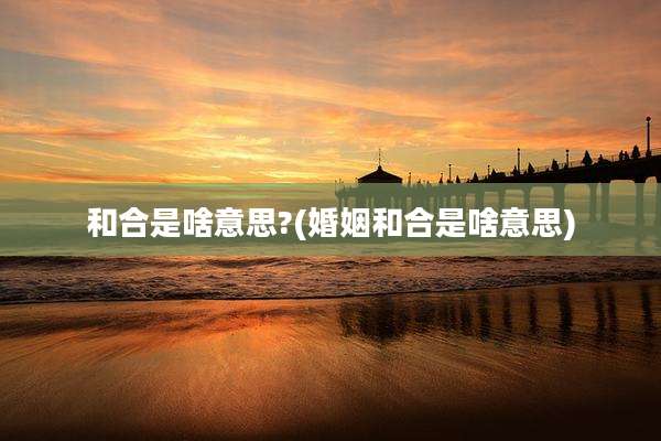 和合是啥意思?(婚姻和合是啥意思)