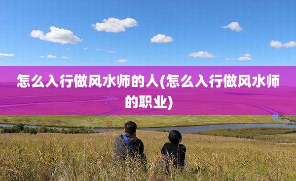 怎么入行做风水师的人(怎么入行做风水师的职业)