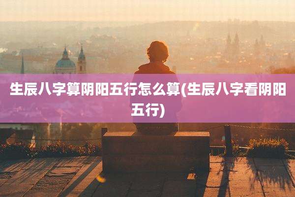 生辰八字算阴阳五行怎么算(生辰八字看阴阳五行)