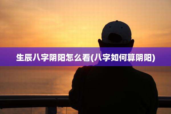 生辰八字阴阳怎么看(八字如何算阴阳)