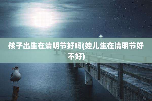 孩子出生在清明节好吗(娃儿生在清明节好不好)