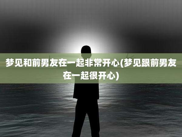 梦见和前男友在一起非常开心(梦见跟前男友在一起很开心)