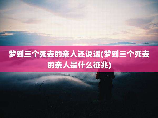 梦到三个死去的亲人还说话(梦到三个死去的亲人是什么征兆)