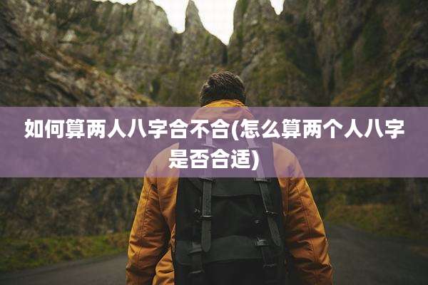 如何算两人八字合不合(怎么算两个人八字是否合适)