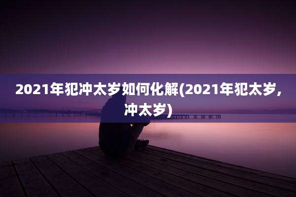 2021年犯冲太岁如何化解(2021年犯太岁,冲太岁)