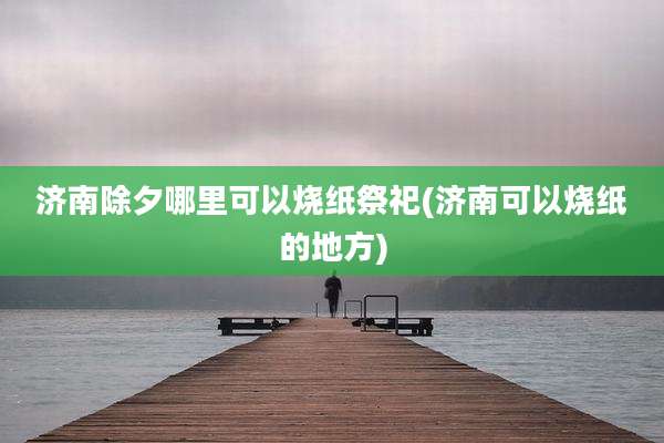 济南除夕哪里可以烧纸祭祀(济南可以烧纸的地方)