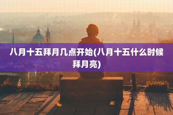 八月十五拜月几点开始(八月十五什么时候拜月亮)