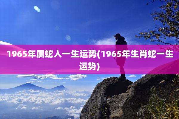 1965年属蛇人一生运势(1965年生肖蛇一生运势)