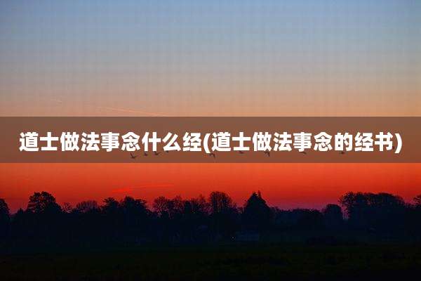 道士做法事念什么经(道士做法事念的经书)