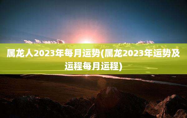 属龙人2023年每月运势(属龙2023年运势及运程每月运程)