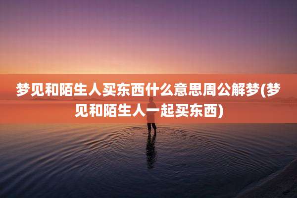 梦见和陌生人买东西什么意思周公解梦(梦见和陌生人一起买东西)