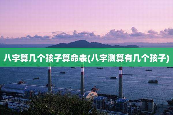 八字算几个孩子算命表(八字测算有几个孩子)