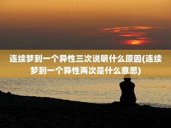 连续梦到一个异性三次说明什么原因(连续梦到一个异性两次是什么意思)