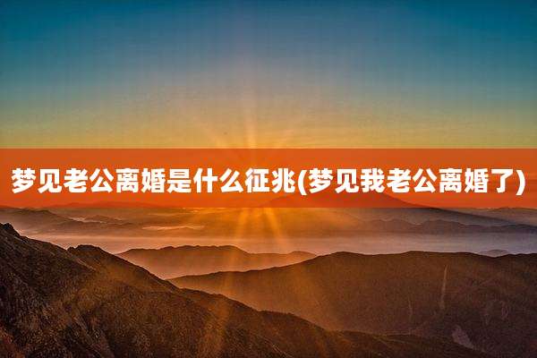 梦见老公离婚是什么征兆(梦见我老公离婚了)