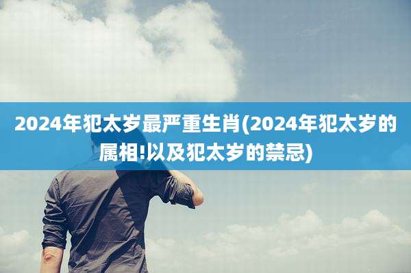 2024年犯太岁最严重生肖(2024年犯太岁的属相!以及犯太岁的禁忌)